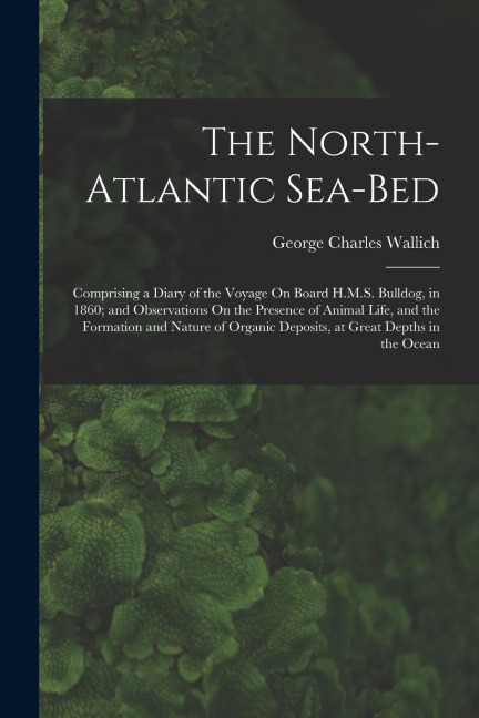 The North-Atlantic Sea-Bed: Comprising a Diary of the Voyage On Board H.M.S. Bulldog, in 1860; and Observations On the Presence of Animal Life, and the Formation and Nature of Organic Deposits, at Great Depths in the Ocean