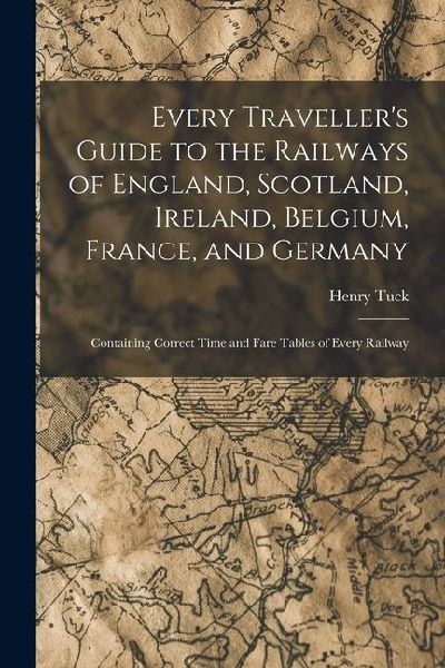 Every Traveller's Guide to the Railways of England, Scotland, Ireland, Belgium, France, and Germany: Containing Correct Time and Fare Tables of Every Railway