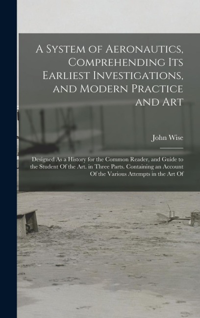 A System of Aeronautics, Comprehending Its Earliest Investigations, and Modern Practice and Art: Designed As a History for the Common Reader, and Guide to the Student Of the Art. in Three Parts. Containing an Account Of the Various Attempts in the Art Of
