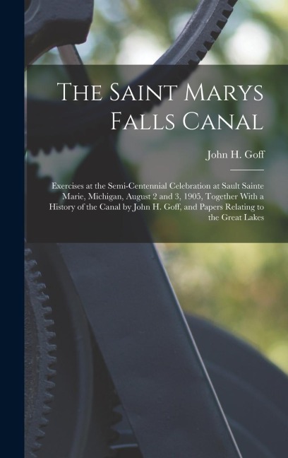 The Saint Marys Falls Canal: Exercises at the Semi-Centennial Celebration at Sault Sainte Marie, Michigan, August 2 and 3, 1905, Together With a History of the Canal by John H. Goff, and Papers Relating to the Great Lakes