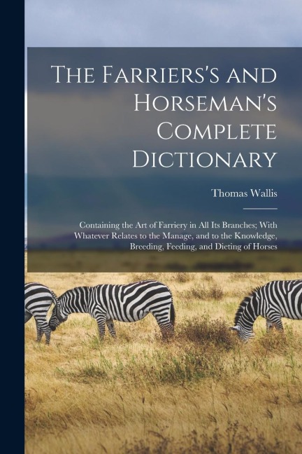 The Farrierss and Horsemans Complete Dictionary: Containing the Art of Farriery in All Its Branches; With Whatever Relates to the Manage, and to the