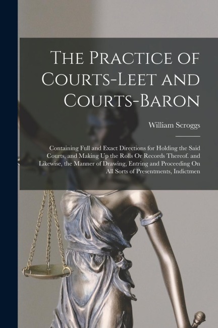 The Practice of Courts-Leet and Courts-Baron: Containing Full and Exact Directions for Holding the Said Courts, and Making Up the Rolls Or Records The