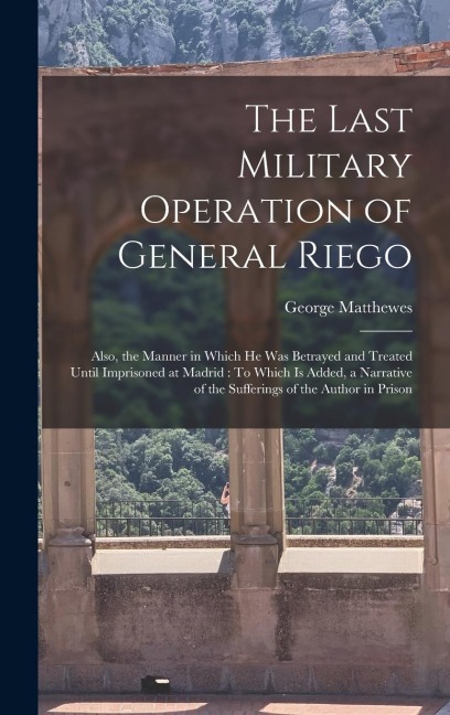 The Last Military Operation of General Riego: Also, the Manner in Which He Was Betrayed and Treated Until Imprisoned at Madrid: To Which Is Added, a Narrative of the Sufferings of the Author in Prison