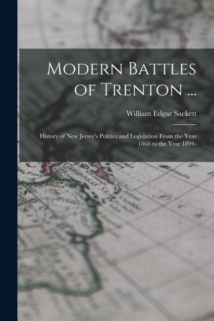Modern Battles of Trenton ...: History of New Jersey's Politics and Legislation From the Year 1868 to the Year 1894-