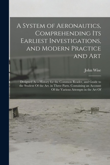 A System of Aeronautics, Comprehending Its Earliest Investigations, and Modern Practice and Art: Designed As a History for the Common Reader, and Guid