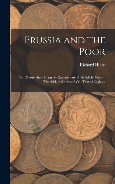 Prussia and the Poor: Or, Observations Upon the Systematized Relief of the Poor at Elberfeld, in Contrast With That of England