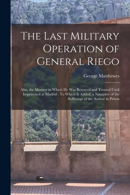 The Last Military Operation of General Riego: Also, the Manner in Which He Was Betrayed and Treated Until Imprisoned at Madrid: To Which Is Added, a N