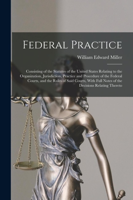 Federal Practice: Consisting of the Statutes of the United States Relating to the Organization, Jurisdiction, Practice and Procedure of the Federal Courts, and the Rules of Said Courts, With Full Notes of the Decisions Relating Thereto