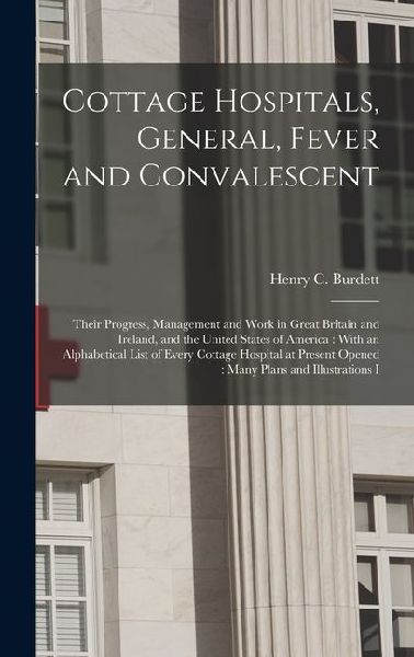Cottage Hospitals, General, Fever and Convalescent: Their Progress, Management and Work in Great Britain and Ireland, and the United States of America: With an Alphabetical List of Every Cottage Hospital at Present Opened: Many Plans and Illustrations I