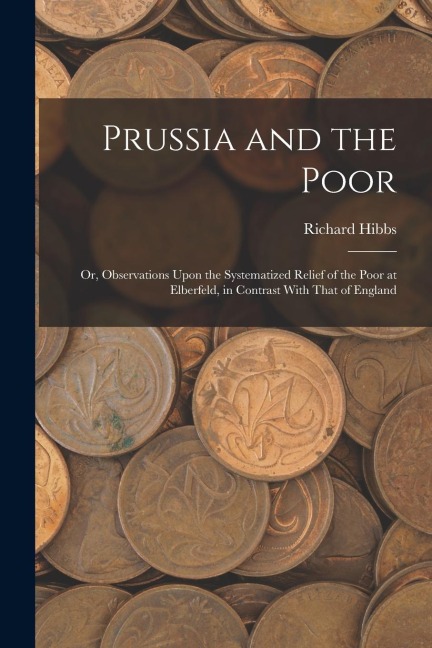 Prussia and the Poor: Or, Observations Upon the Systematized Relief of the Poor at Elberfeld, in Contrast With That of England