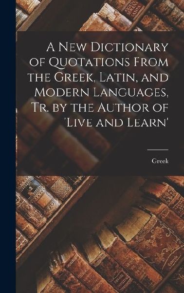 A New Dictionary of Quotations From the Greek, Latin, and Modern Languages, Tr. by the Author of live and Learn