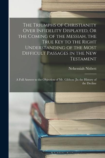 The Triumphs of Christianity Over Infidelity Displayed, Or the Coming of the Messiah, the True Key to the Right Understanding of the Most Difficult Passages in the New Testament: A Full Answer to the Objection of Mr. Gibbon [In the History of the Decline