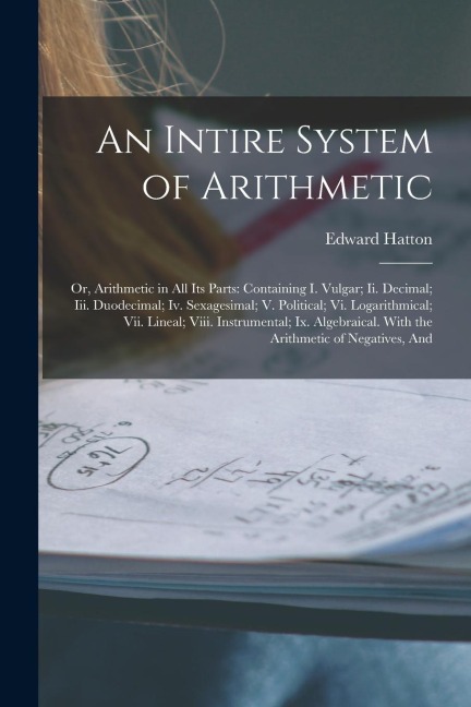 An Intire System of Arithmetic: Or, Arithmetic in All Its Parts: Containing I. Vulgar; Ii. Decimal; Iii. Duodecimal; Iv. Sexagesimal; V. Political; Vi