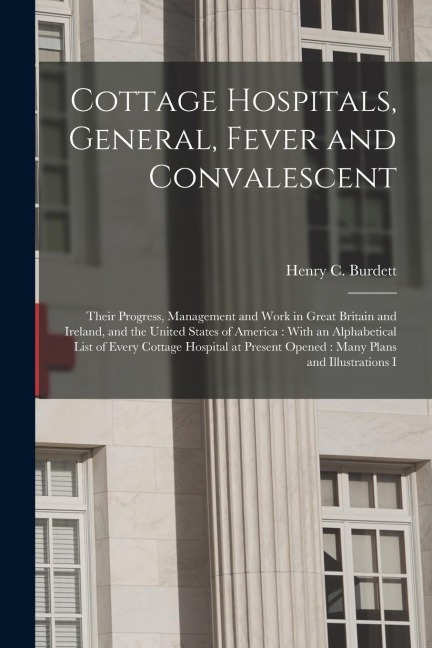 Cottage Hospitals, General, Fever and Convalescent: Their Progress, Management and Work in Great Britain and Ireland, and the United States of America: With an Alphabetical List of Every Cottage Hospital at Present Opened: Many Plans and Illustrations I