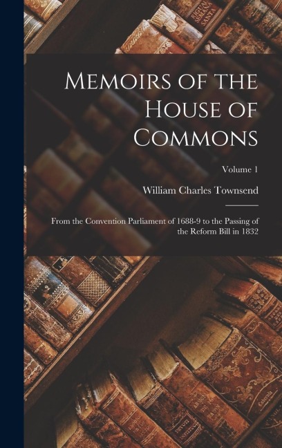 Memoirs of the House of Commons: From the Convention Parliament of 1688-9 to the Passing of the Reform Bill in 1832; Volume 1