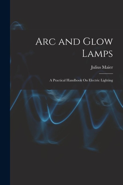 Arc and Glow Lamps: A Practical Handbook On Electric Lighting