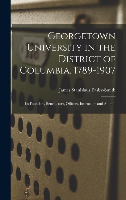 Georgetown University in the District of Columbia, 1789-1907: Its Founders, Benefactors, Officers, Instructors and Alumni
