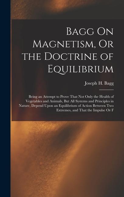 Bagg On Magnetism, Or the Doctrine of Equilibrium: Being an Attempt to Prove That Not Only the Health of Vegetables and Animals, But All Systems and Principles in Nature, Depend Upon an Equilibrium of Action Between Two Extremes, and That the Impulse Or F