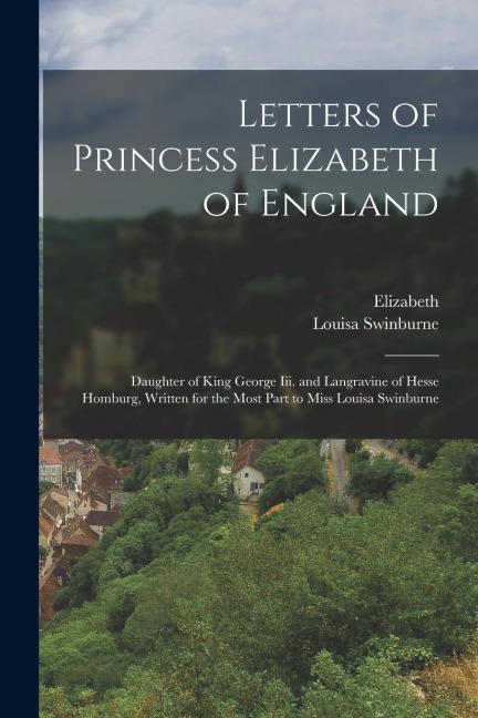 Letters of Princess Elizabeth of England: Daughter of King George Iii. and Langravine of Hesse Homburg, Written for the Most Part to Miss Louisa Swinb