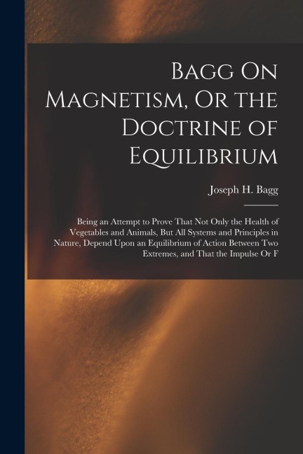Bagg On Magnetism, Or the Doctrine of Equilibrium: Being an Attempt to Prove That Not Only the Health of Vegetables and Animals, But All Systems and P