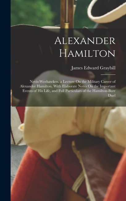 Alexander Hamilton: Nevis-Weehawken. a Lecture On the Military Career of Alexander Hamilton, With Elaborate Notes On the Important Events of His Life, and Full Particulars of the Hamilton-Burr Duel