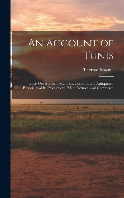 An Account of Tunis: Of Its Government, Manners, Customs, and Antiquities; Especially of Its Productions, Manufactures, and Commerce