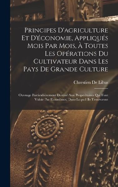 Principes Dagriculture Et Déconomie, Appliqués Mois Par Mois, À Toutes Les Opérations Du Cultivateur Dans Les Pays De Grande Culture: Ouvrage Particulièrement Destiné Aux Propriétaires Qui Font Valoir Par Euxmêmes, Dans Lequel Ils Trouveront
