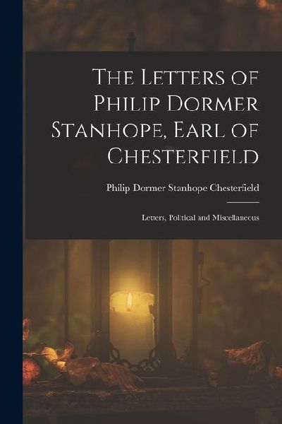 The Letters of Philip Dormer Stanhope, Earl of Chesterfield: Letters, Political and Miscellaneous