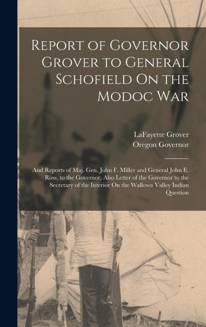 Report of Governor Grover to General Schofield On the Modoc War: And Reports of Maj. Gen. John F. Miller and General John E. Ross, to the Governor, Also Letter of the Governor to the Secretary of the Interior On the Wallowa Valley Indian Question