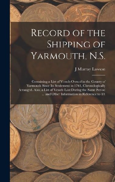 Record of the Shipping of Yarmouth, N.S.: Containing a List of Vessels Owned in the County of Yarmouth Since Its Settlement in 1761, Chronologically A