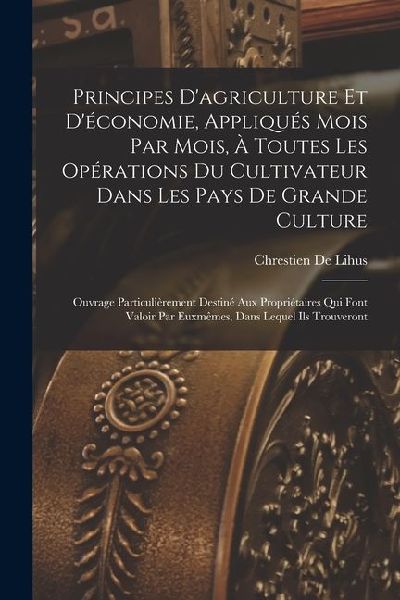 Principes Dagriculture Et Déconomie, Appliqués Mois Par Mois, À Toutes Les Opérations Du Cultivateur Dans Les Pays De Grande Culture: Ouvrage Particulièrement Destiné Aux Propriétaires Qui Font Valoir Par Euxmêmes, Dans Lequel Ils Trouveront