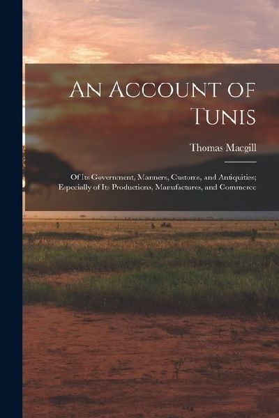 An Account of Tunis: Of Its Government, Manners, Customs, and Antiquities; Especially of Its Productions, Manufactures, and Commerce