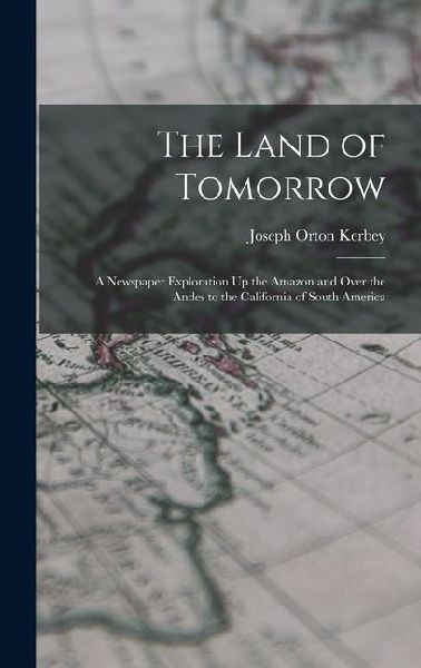 The Land of Tomorrow: A Newspaper Exploration Up the Amazon and Over the Andes to the California of South America