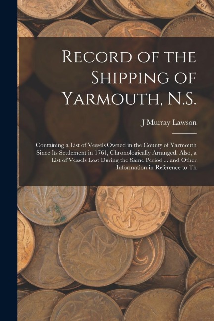 Record of the Shipping of Yarmouth, N.S.: Containing a List of Vessels Owned in the County of Yarmouth Since Its Settlement in 1761, Chronologically A
