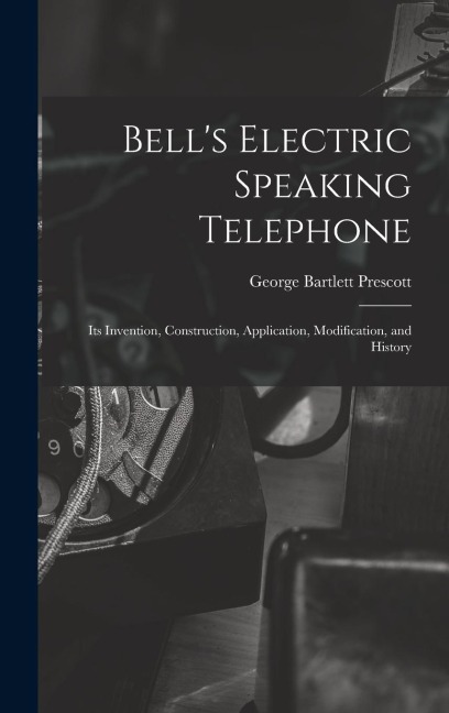 Bells Electric Speaking Telephone: Its Invention, Construction, Application, Modification, and History
