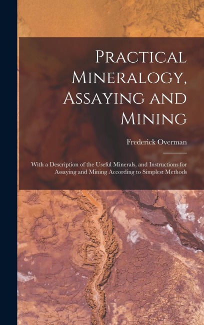 Practical Mineralogy, Assaying and Mining: With a Description of the Useful Minerals, and Instructions for Assaying and Mining According to Simplest M