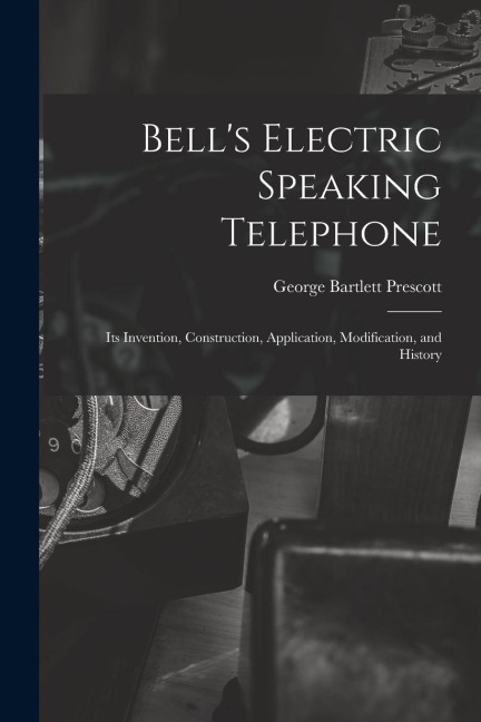 Bells Electric Speaking Telephone: Its Invention, Construction, Application, Modification, and History