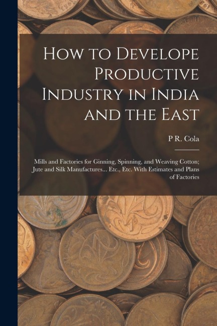 How to Develope Productive Industry in India and the East: Mills and Factories for Ginning, Spinning, and Weaving Cotton; Jute and Silk Manufactures..