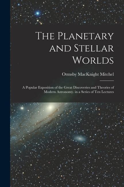The Planetary and Stellar Worlds: A Popular Exposition of the Great Discoveries and Theories of Modern Astronomy. in a Series of Ten Lectures