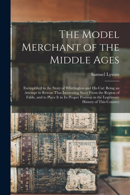 The Model Merchant of the Middle Ages: Exemplified in the Story of Whittington and His Cat: Being an Attempt to Rescue That Interesting Story From the