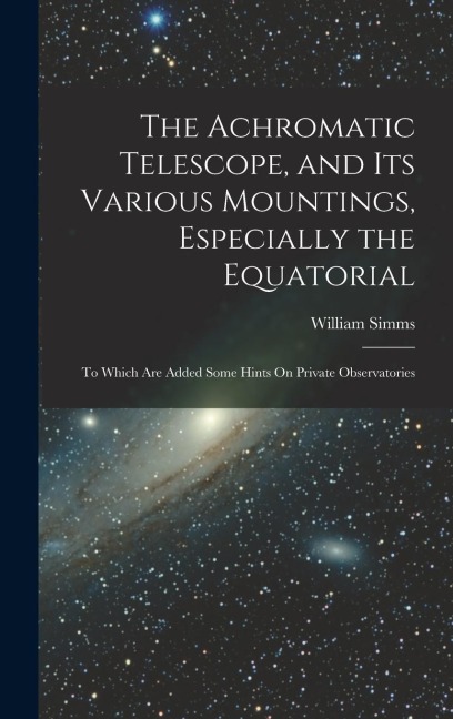 The Achromatic Telescope, and Its Various Mountings, Especially the Equatorial: To Which Are Added Some Hints On Private Observatories
