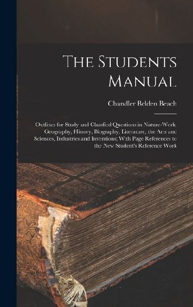 The Students Manual: Outlines for Study and Classfied Questions in Nature-Work, Geography, History, Biography, Literature, the Arts and Sciences, Industries and Inventions; With Page References to the New Students Reference Work