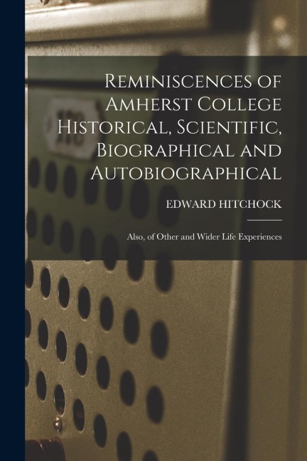 Reminiscences of Amherst College Historical, Scientific, Biographical and Autobiographical: Also, of Other and Wider Life Experiences