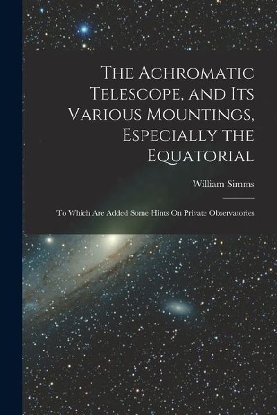 The Achromatic Telescope, and Its Various Mountings, Especially the Equatorial: To Which Are Added Some Hints On Private Observatories