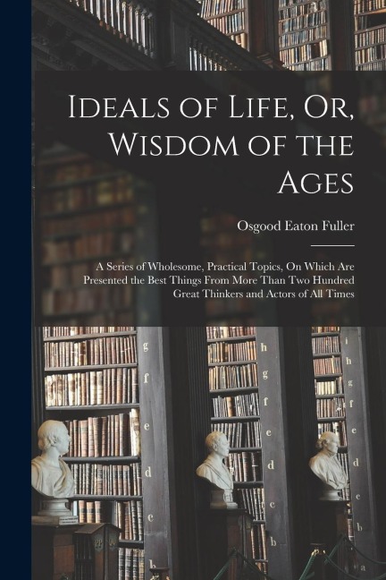 Ideals of Life, Or, Wisdom of the Ages: A Series of Wholesome, Practical Topics, On Which Are Presented the Best Things From More Than Two Hundred Gre