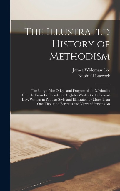 The Illustrated History of Methodism: The Story of the Origin and Progress of the Methodist Church, From Its Foundation by John Wesley to the Present Day. Written in Popular Style and Illustrated by More Than One Thousand Portraits and Views of Persons An