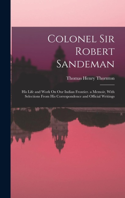 Colonel Sir Robert Sandeman: His Life and Work On Our Indian Frontier. a Memoir, With Selections From His Correspondence and Official Writings