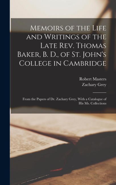 Memoirs of the Life and Writings of the Late Rev. Thomas Baker, B. D., of St. Johns College in Cambridge: From the Papers of Dr. Zachary Grey, With a