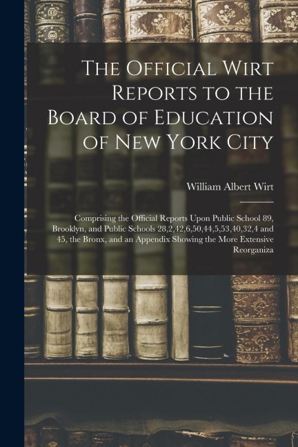 The Official Wirt Reports to the Board of Education of New York City: Comprising the Official Reports Upon Public School 89, Brooklyn, and Public Schools 28,2,42,6,50,44,5,53,40,32,4 and 45, the Bronx, and an Appendix Showing the More Extensive Reorganiza