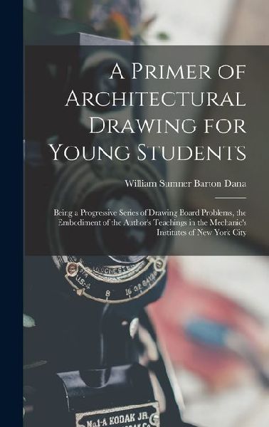 A Primer of Architectural Drawing for Young Students: Being a Progressive Series of Drawing Board Problems, the Embodiment of the Author's Teachings in the Mechanic's Institutes of New York City